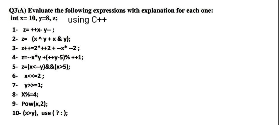 Q3\A) Evaluate the following expressions with explanation for each one:
int x= 10, y=8, z;
using C++
1- Z= ++x-y-- ;
2- z= (x^y+x & y);
3- z++=2*++2+ --x* --2;
4- z=--x*y +(++y-5)% ++1;
5- z=(x<--y)&&(x>5);
6- X<<=2;
7- y>>=1;
8- X%=4;
9- Pow(x,2);
10- (x>y), use (?:);