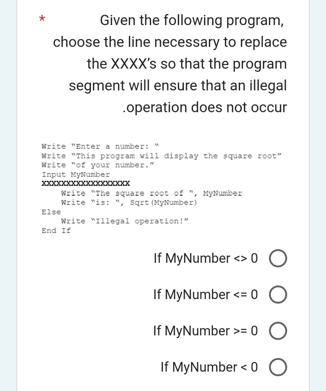 Given the following program,
choose the line necessary to replace
the XXXX's so that the program
segment will ensure that an illegal
.operation does not occur
Write "Enter a number:
Write "This program will display the square root"
Write "of your number."
Input MyNumber
XXXXXXXXXXXXXXXXXX
11
Write "The square root of ", MyNumber
Write "is: ", Sqrt (MyNumber)
Else
Write "Illegal operation!"
End If
If MyNumber<> 0 O
о о
If MyNumber >= 0 O
If MyNumber< 0 O
If MyNumber<= 0