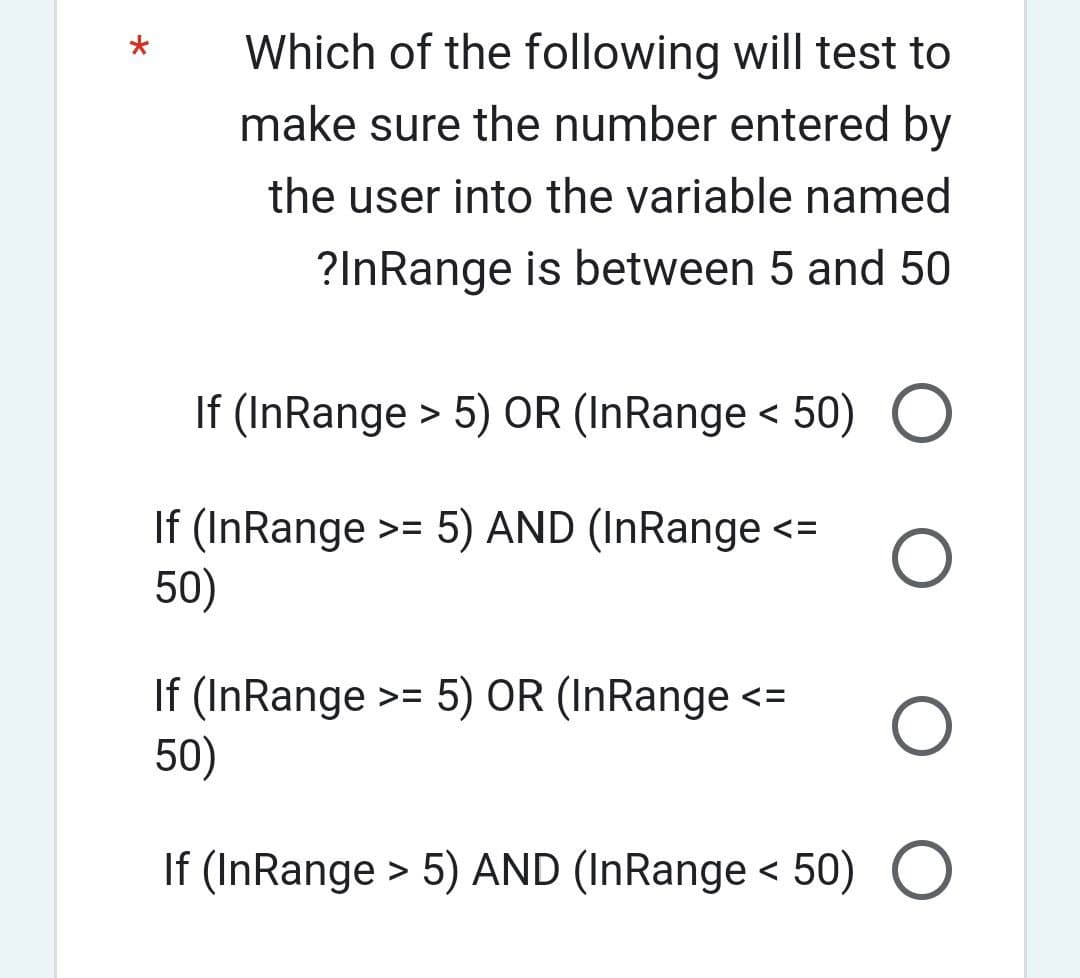 Which of the following will test to
make sure the number entered by
the user into the variable named
?InRange is between 5 and 50
If (InRange > 5) OR (InRange < 50)
If (InRange >= 5) AND (InRange <=
50)
O
If (InRange >= 5) OR (InRange <=
50)
O
If (InRange > 5) AND (InRange <50) O