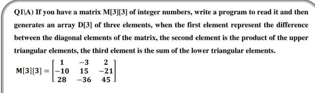 Q1\A) If you have a matrix M[3][3] of integer numbers, write a program to read it and then
generates an array D[3] of three elements, when the first element represent the difference
between the diagonal elements of the matrix, the second element is the product of the upper
triangular elements, the third element is the sum of the lower triangular elements.
1
-3
= -10
15
-36
M[3][3] =
2
-21
45