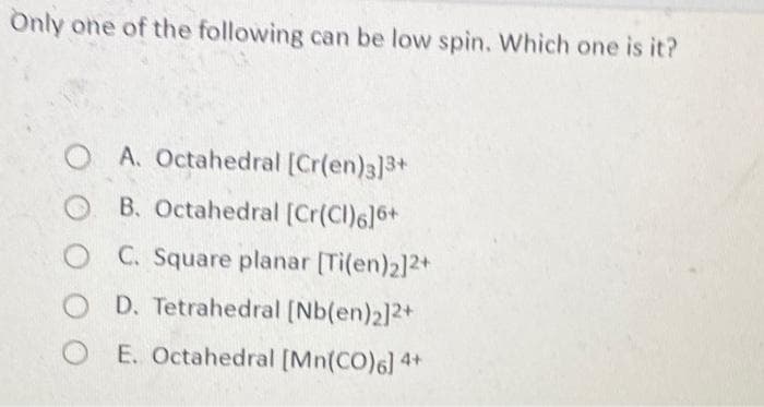 Önly one of the following can be low spin. Which one is it?
OA. Octahedral [Cr(en)3]3+
O B. Octahedral [Cr(Cl)6]6+
C. Square planar [Ti(en)2]2+
O D. Tetrahedral [Nb(en)2]2+
O E. Octahedral [Mn(CO)6] 4+
