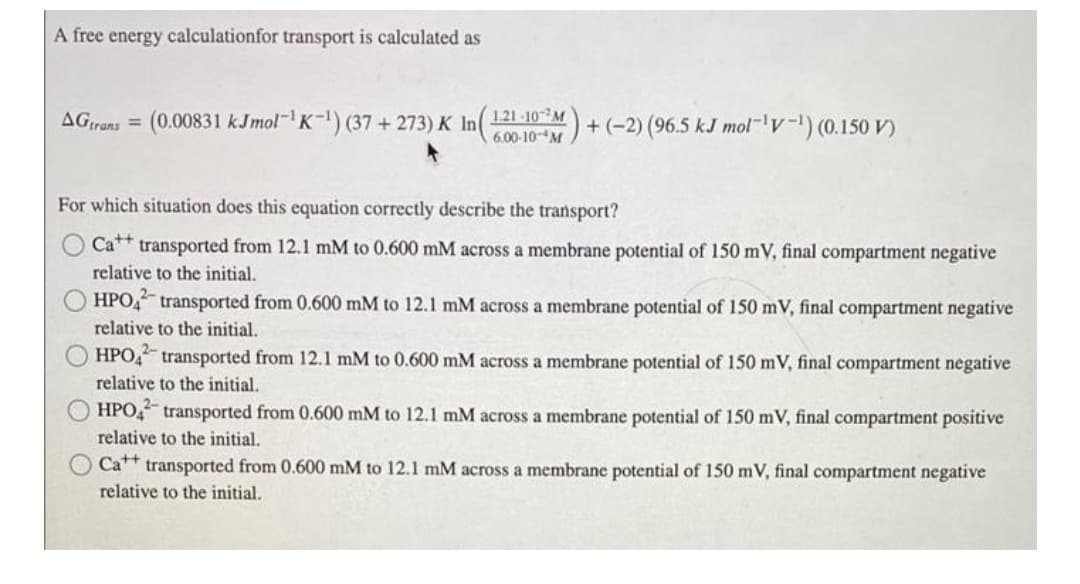 A free energy calculationfor transport is calculated as
AGrans = (0.00831 kJmol K) (37 + 273) K In(600-10- M)
121 -10M
+ (-2) (96.5 kJ mol-v) (0.150 V)
%3D
For which situation does this equation correctly describe the transport?
Ca** transported from 12.1 mM to 0.600 mM across a membrane potential of 150 mV, final compartment negative
relative to the initial.
HPO transported from 0.600 mM to 12.1 mM across a membrane potential of 150 mV, final compartment negative
relative to the initial.
HPO, transported from 12.1 mM to 0.600 mM across a membrane potential of 150 mV, final compartment negative
relative to the initial.
OHPO transported from 0.600 mM to 12.1 mM across a membrane potential of 150 mV, final compartment positive
relative to the initial.
O Ca++ transported from 0.600 mM to 12.1 mM across a membrane potential of 150 mV, final compartment negative
relative to the initial.
