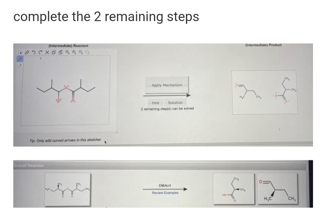 complete the 2 remaining steps
(Intermediate) Reactant
(Intermediate) Product
Apply Mechanism
Hint
Solution
2 remaining step(s) can be solved
Tip: Only add curved arrows in this sketcher
Overal Reaction
DIBALH
CH
Review Examples
H;C
CH,

