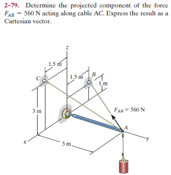 2-79. Determine the projected component of the force
FAB = 560 N acting along cable AC. Express the result as a
Cartesian vector.
1.5 m
1.5 m
1,m
3 m
FAR = 560 N
3 m
