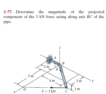 2-77. Determine the magnitude of the projected
component of the 3 kN force acting along axis BC of the
pipe.
F = 3 kN
х
