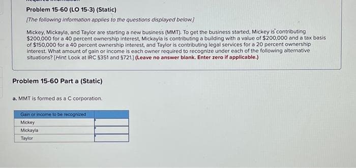 Problem 15-60 (LO 15-3) (Static)
[The following information applies to the questions displayed below.]
Mickey, Mickayla, and Taylor are starting a new business (MMT). To get the business started, Mickey is contributing
$200,000 for a 40 percent ownership interest, Mickayla is contributing a building with a value of $200,000 and a tax basis
of $150,000 for a 40 percent ownership interest, and Taylor is contributing legal services for a 20 percent ownership
interest. What amount of gain or income is each owner required to recognize under each of the following alternative
situations? [Hint Look at IRC §351 and $721.) (Leave no answer blank. Enter zero if applicable.)
Problem 15-60 Part a (Static)
a. MMT is formed as a C corporation.
Gain or income to be recognized
Mickey
Mickayla
Taylor