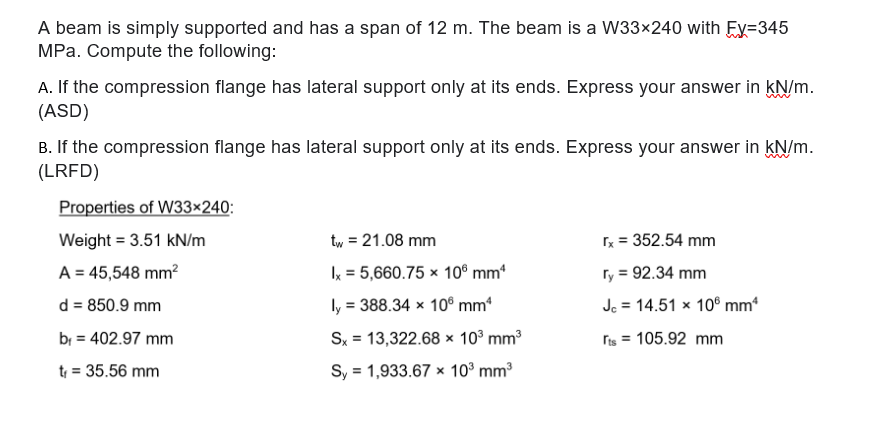 A beam is simply supported and has a span of 12 m. The beam is a W33×240 with Ey=345
MPa. Compute the following:
A. If the compression flange has lateral support only at its ends. Express your answer in kN/m.
(ASD)
B. If the compression flange has lateral support only at its ends. Express your answer in KN/m.
(LRFD)
Properties of W33×240:
Weight = 3.51 kN/m
tw, = 21.08 mm
rx = 352.54 mm
A = 45,548 mm?
Ix = 5,660.75 × 10° mm
ry = 92.34 mm
d = 850.9 mm
ly = 388.34 × 10® mm*
Jc = 14.51 x 106 mm*
%3D
bi = 402.97 mm
Sx = 13,322.68 x 10° mm
ris = 105.92 mm
t = 35.56 mm
Sy = 1,933.67 x 10° mm3
