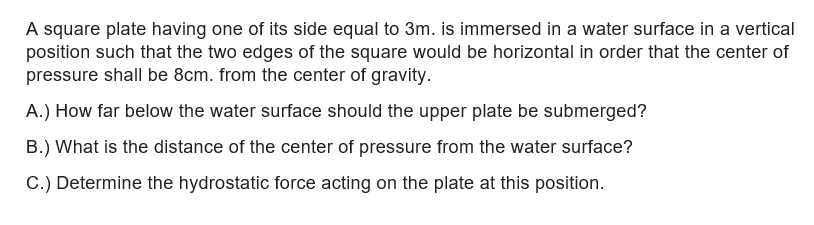 A square plate having one of its side equal to 3m. is immersed in a water surface in a vertical
position such that the two edges of the square would be horizontal in order that the center of
pressure shall be 8cm. from the center of gravity.
A.) How far below the water surface should the upper plate be submerged?
B.) What is the distance of the center of pressure from the water surface?
C.) Determine the hydrostatic force acting on the plate at this position.
