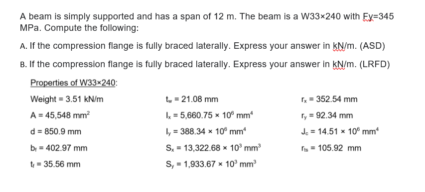 A beam is simply supported and has a span of 12 m. The beam is a W33×240 with Ey=345
MPa. Compute the following:
A. If the compression flange is fully braced laterally. Express your answer in kN/m. (ASD)
B. If the compression flange is fully braced laterally. Express your answer in kN/m. (LRFD)
Properties of W33×240:
Weight = 3.51 kN/m
tw = 21.08 mm
x = 352.54 mm
A = 45,548 mm?
Ix = 5,660.75 × 10® mm
ry = 92.34 mm
d = 850.9 mm
ly = 388.34 x 10® mm*
Je = 14.51 x 10° mm
bị = 402.97 mm
Sx = 13,322.68 x 10° mm3
ris = 105.92 mm
%3D
t = 35.56 mm
Sy = 1,933.67 x 10° mm3
