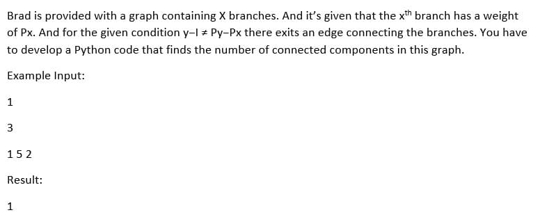 Brad is provided with a graph containing X branches. And it's given that the xth branch has a weight
of Px. And for the given condition y-I + Py-Px there exits an edge connecting the branches. You have
to develop a Python code that finds the number of connected components in this graph.
Example Input:
1
3
152
Result:
1
