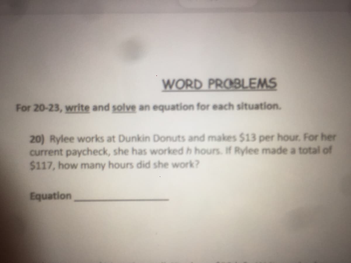 WORD PROBLEMS
For 20-23, write and solve an equation for each situation.
20) Rylee works at Dunkin Donuts and makes $13 per hour. For her
current paycheck, she has worked h hours. If Rylee made a total of
$117, how many hours did she work?
Equation
