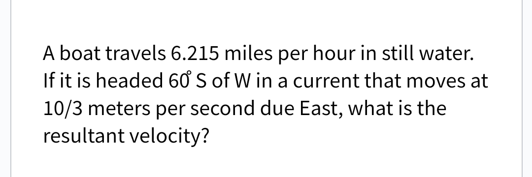 A boat travels 6.215 miles per hour in still water.
If it is headed 60 S of W in a current that moves at
10/3 meters per second due East, what is the
resultant velocity?

