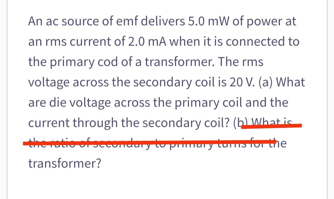An ac source of emf delivers 5.0 mW of power at
an rms current of 2.0 mA when it is connected to
the primary cod of a transformer. The rms
voltage across the secondary coil is 20 V. (a) What
are die voltage across the primary coil and the
current through the secondary coil? (hLWhat ic
the ratio of se
econdary to primary turms for the
transformer?
