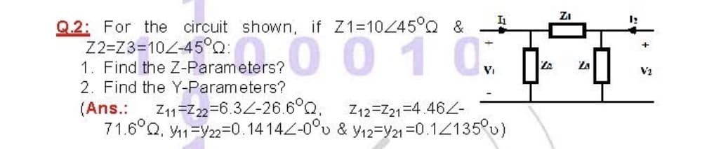 ZI
Q.2: For the circuit shown, if Z1=10445°Q &
Z2=Z3=102-45°0
1. Find the Z-Parameters?
2. Find the Y-Parameters?
001 0:
V2
Z11=Z22=6.32-26.6°Q,
(Ans.:
71.6°Q, y1=Y22=0.1414Z-0°u & y12=Y21=0.12135°u)
Z12=Z21=4.462-
