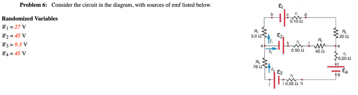 Problem 6: Consider the circuit in the diagram, with sources of emf listed below.
Randomized Variables
0.10 2
81 = 27 V
82 = 45 V
83 = 9.5 V
R,
5.0 2
E2,
Rs
20 2
R
a
e
0.50 2
40 2
84 = 45 V
0.20 요
R
78 Ω.
E3
E4
i 0.05 2
