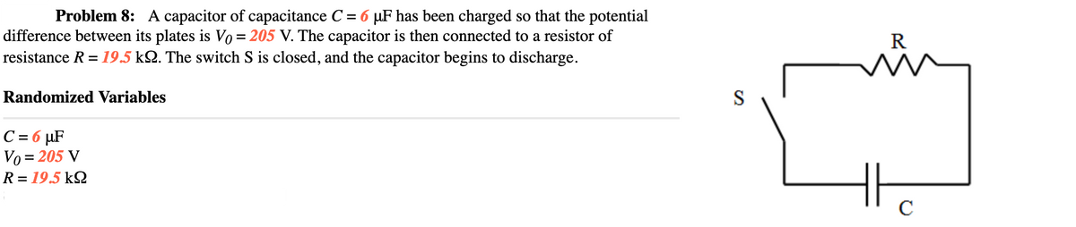 Problem 8: A capacitor of capacitance C = 6 µF has been charged so that the potential
difference between its plates is Vo = 205 V. The capacitor is then connected to a resistor of
resistance R = 19.5 k2. The switch S is closed, and the capacitor begins to discharge.
R
Randomized Variables
S
C= 6 µF
Vo = 205 V
R = 19.5 k2
C
