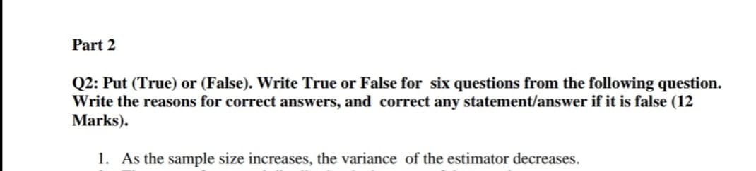Part 2
Q2: Put (True) or (False). Write True or False for six questions from the following question.
Write the reasons for correct answers, and correct any statement/answer if it is false (12
Marks).
1. As the sample size increases, the variance of the estimator decreases.
