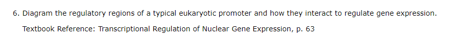 6. Diagram the regulatory regions of a typical eukaryotic promoter and how they interact to regulate gene expression.
Textbook Reference: Transcriptional Regulation of Nuclear Gene Expression, p. 63
