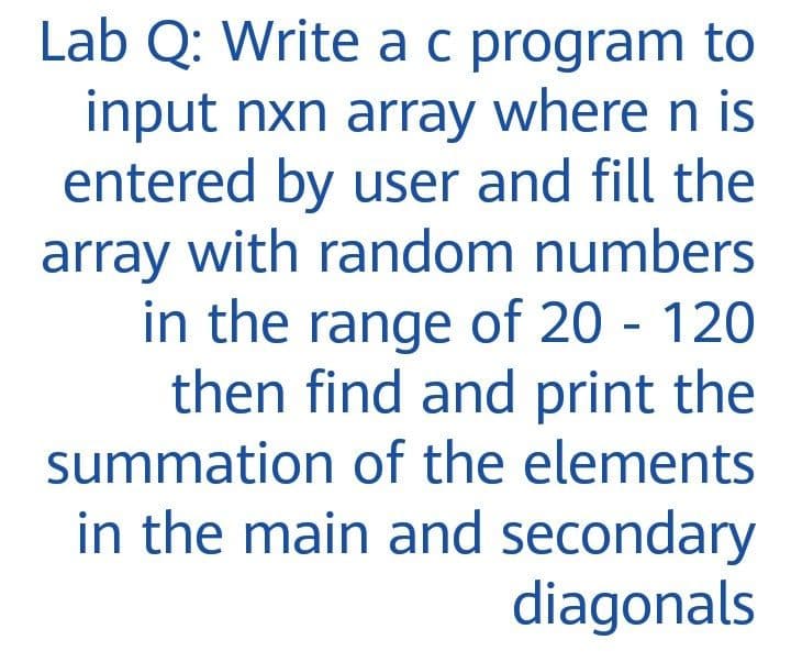 Lab Q: Write ac program to
input nxn array where n is
entered by user and fill the
with random numbers
array
in the range of 20 - 120
then find and print the
summation of the elements
in the main and secondary
diagonals

