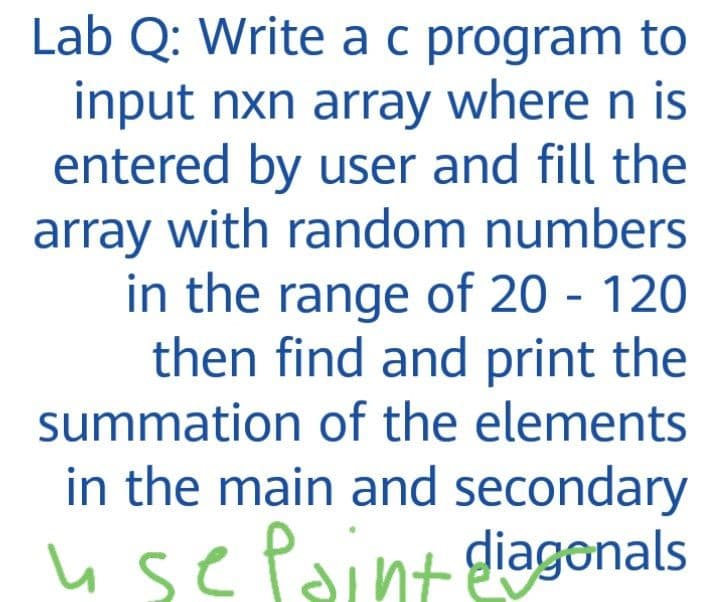 Lab Q: Write ac program to
input nxn array where n is
entered by user and fill the
array with random numbers
in the range of 20 - 120
then find and print the
summation of the elements
in the main and secondary
usePaint giagonals
