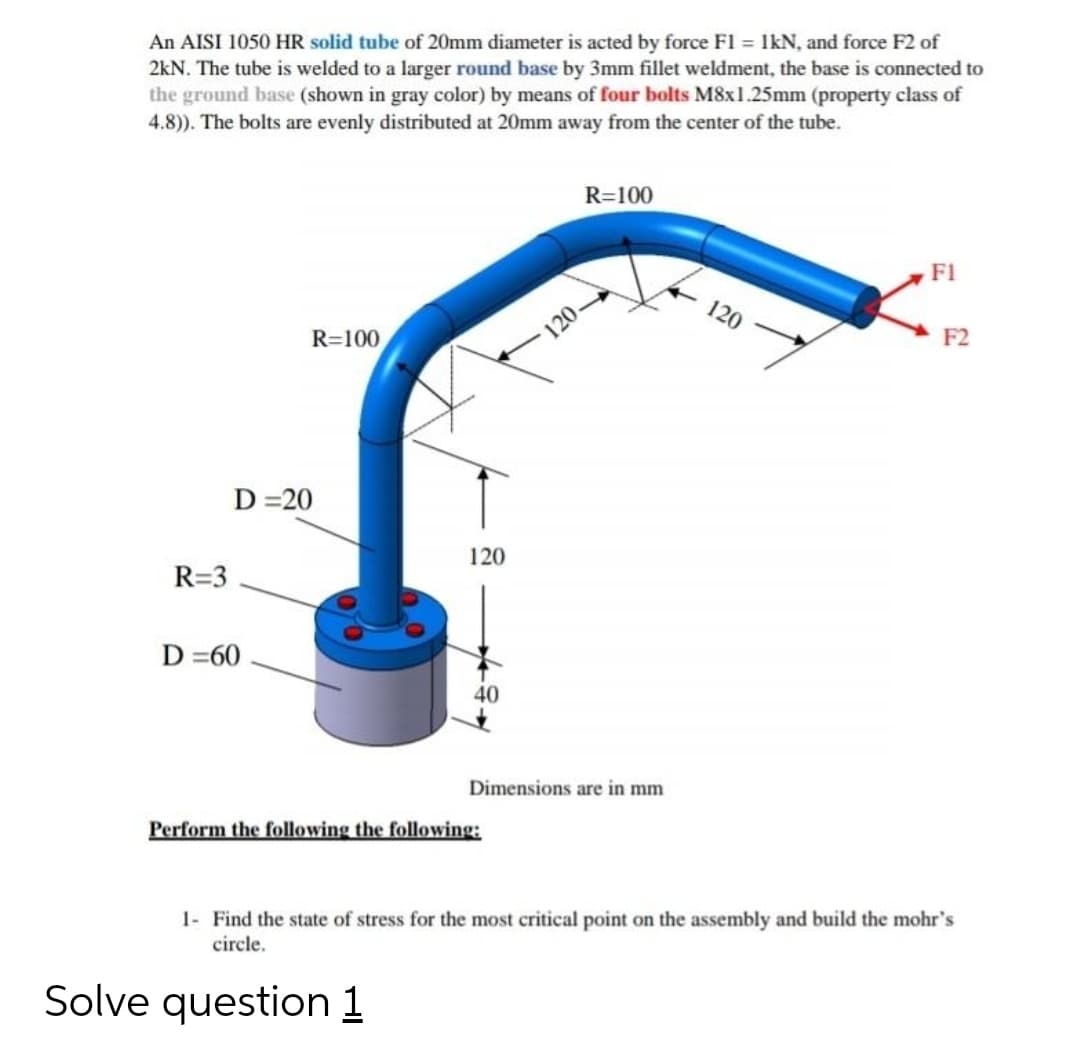 An AISI 1050 HR solid tube of 20mm diameter is acted by force F1 = IkN, and force F2 of
2kN. The tube is welded to a larger round base by 3mm fillet weldment, the base is connected to
the ground base (shown in gray color) by means of four bolts M8x1.25mm (property class of
4.8)). The bolts are evenly distributed at 20mm away from the center of the tube.
R=100
F1
120
120.
F2
R=100
D =20
120
R=3
D =60
40
Dimensions are in mm
Perform the following the following:
1- Find the state of stress for the most critical point on the assembly and build the mohr's
circle.
Solve question 1
