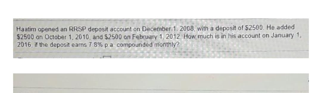 Haatim opened an RRSP deposit account on December 1, 2008, with a deposit of $2500. He added
$2500 on October 1, 2010, and $2500 on February 1, 2012. How much is in his account on January 1,
2016, if the deposit earns 7.8% p.a. compounded monthly?
