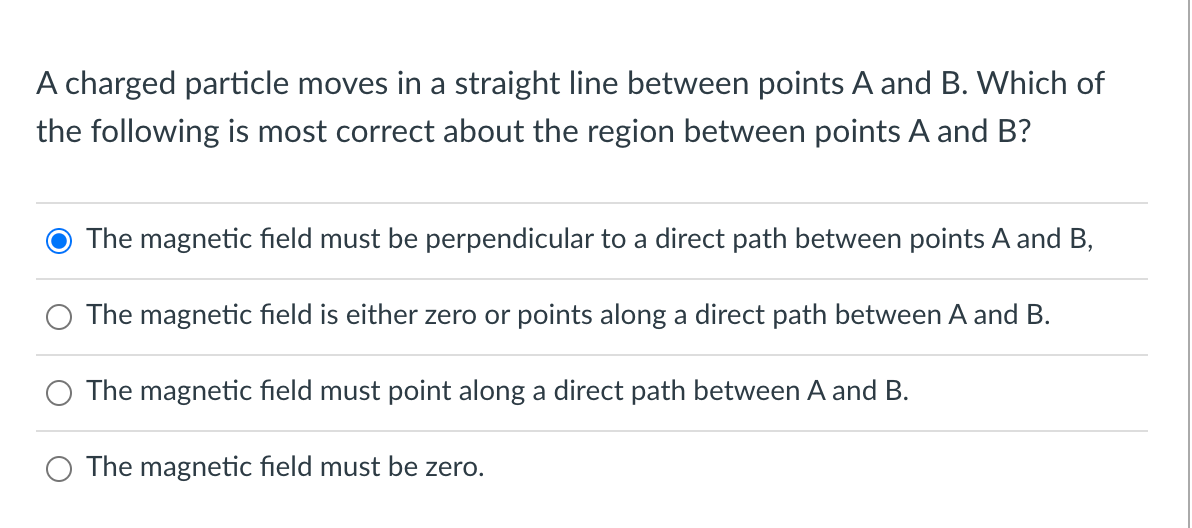 A charged particle moves in a straight line between points A and B. Which of
the following is most correct about the region between points A and B?
The magnetic field must be perpendicular to a direct path between points A and B,
The magnetic field is either zero or points along a direct path between A and B.
The magnetic field must point along a direct path between A and B.
O The magnetic field must be zero.
