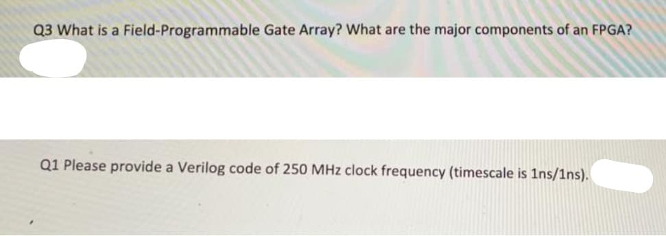 Q3 What is a Field-Programmable Gate Array? What are the major components of an FPGA?
Q1 Please provide a Verilog code of 250 MHz clock frequency (timescale is 1ns/1ns).
