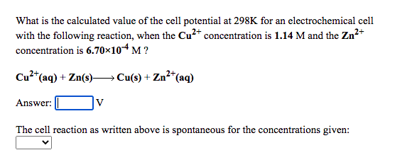 What is the calculated value of the cell potential at 298K for an electrochemical cell
with the following reaction, when the Cu2* concentration is 1.14 M and the Zn2+
concentration is 6.70×104 M ?
Cu2"
*(aq) + Zn(s)→ Cu(s) + Zn²*(aq)
Answer:
|v
The cell reaction as written above is spontaneous for the concentrations given:
