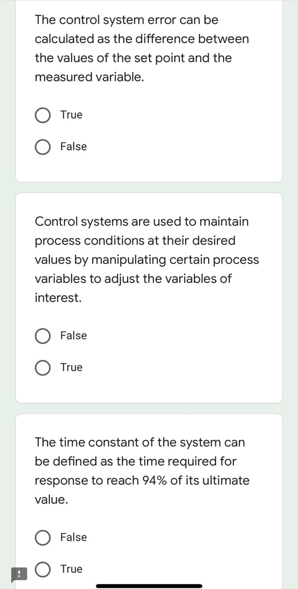 The control system error can be
calculated as the difference between
the values of the set point and the
measured variable.
True
False
Control systems are used to maintain
process conditions at their desired
values by manipulating certain process
variables to adjust the variables of
interest.
False
True
The time constant of the system can
be defined as the time required for
response to reach 94% of its ultimate
value.
False
True
