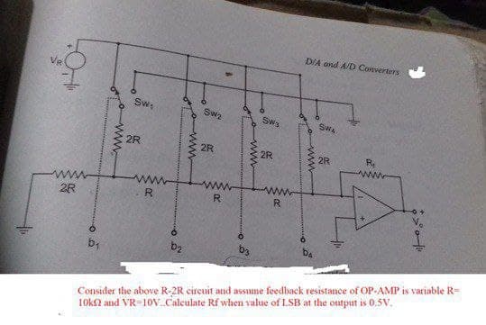 D/A ond A/D Converters
Sw,
Swa
Sws
SWA
2R
2R
2R
2R
R
ww
ww
R
R.
R.
2R
b3
Consider the above R-2R circuit and assume feedback resistance of OP-AMP is variable R=
10k2 and VR=10v.Calculate Rf when value of LSB at the output is 0.5v.
wwo
ww
