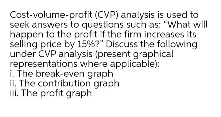 Cost-volume-profit (CVP) analysis is used to
seek answers to questions such as: "What will
happen to the profit if the firm increases its
selling price by 15%?" Discuss the following
under ČVP analysis (present graphical
representations where applicable):
i. The break-even graph
ii. The contribution graph
iii. The profit graph
