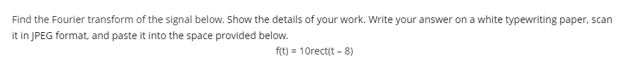 Find the Fourier transform of the signal below. Show the details of your work. Write your answer on a white typewriting paper, scan
it in JPEG format, and paste it into the space provided below.
f(t) = 10rect(t - 8)