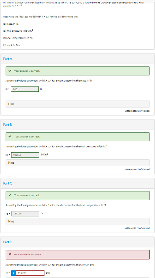 Air within a piston-cylinder assembly, Initially at 33 lbt/In., 510°R, and a volume of 6 t, Is compressed Isentropically to a final
volume of 0.5 ft².
Assuming the Ideal gas model with k-1.4 for the air, determine the:
(a) mass, In lb.
(b) final pressure, In lbf/in.²
(c) final temperature, In "R.
(d) work, In Btu.
Part A
Assuming the Ideal gas model with k-1.4 for the alr, determine the mass, In lb.
m-
Hint
Part B
1.05
Part C
Hint
Your answer is correct.
Assuming the Ideal gas model with k-1.4 for the alr, determine the final pressure. In lbf/in.²
1069.96
Part D
Your answer is correct.
Your answer is correct.
Hint
T2- 1377.98
Assuming the Ideal gas model with k-1.4 for the alr, determine the final temperature, In "R.
lb
W-i
Ib/In.²
* Your answer Is Incorrect.
155.206
*R
Assuming the Ideal gas model with k-1.4 for the alr, determine the work, In Btu.
Btu
Attempts: 1 of 4 used
Attempts: 1 of 4 used
Attempts: 1 of 4 used