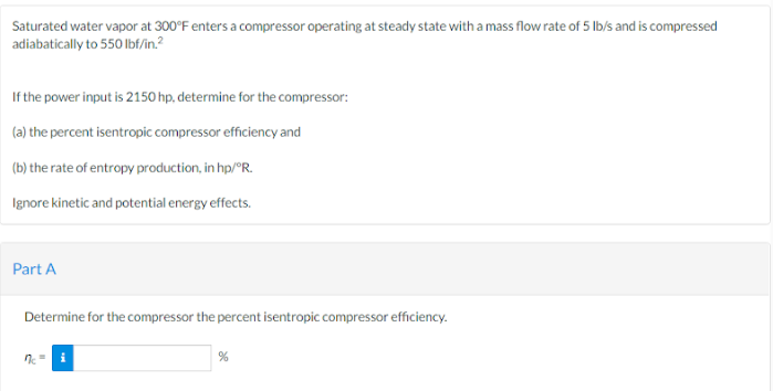 Saturated water vapor at 300°F enters a compressor operating at steady state with a mass flow rate of 5 lb/s and is compressed
adiabatically to 550 lbf/in.²
If the power input is 2150 hp, determine for the compressor:
(a) the percent isentropic compressor efficiency and
(b) the rate of entropy production, in hp/°R.
Ignore kinetic and potential energy effects.
Part A
Determine for the compressor the percent isentropic compressor efficiency.
7c =
%