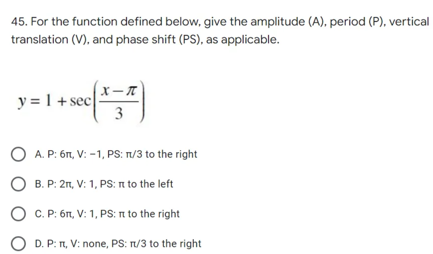 45. For the function defined below, give the amplitude (A), period (P), vertical
translation (V), and phase shift (PS), as applicable.
y = 1 + sec
X-T
3
A. P: 6π, V: -1, PS: n/3 to the right
B. P: 2π, V: 1, PS: π to the left
O
C. P: 6π, V: 1, PS:n to the right
O D. P: π, V: none, PS: T/3 to the right