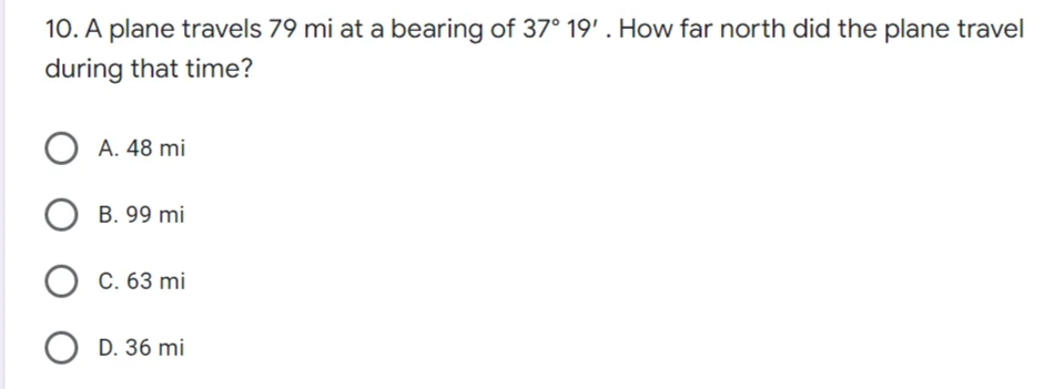 10. A plane travels 79 mi at a bearing of 37° 19'. How far north did the plane travel
during that time?
OA. 48 mi
OB. 99 mi
C. 63 mi
OD. 36 mi