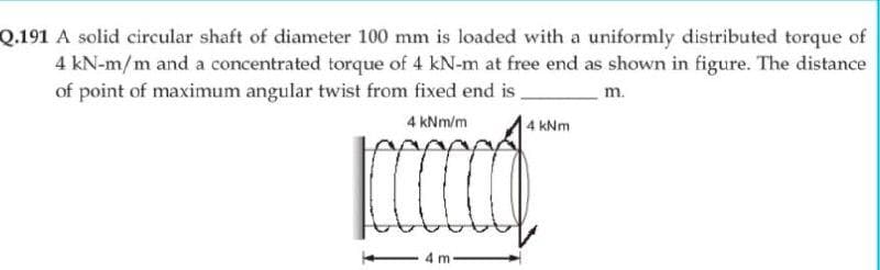 Q.191 A solid circular shaft of diameter 100 mm is loaded with a uniformly distributed torque of
4 kN-m/m and a concentrated torque of 4 kN-m at free end as shown in figure. The distance
of point of maximum angular twist from fixed end is.
m.
4 kNm/m
4 kNm
4 m
