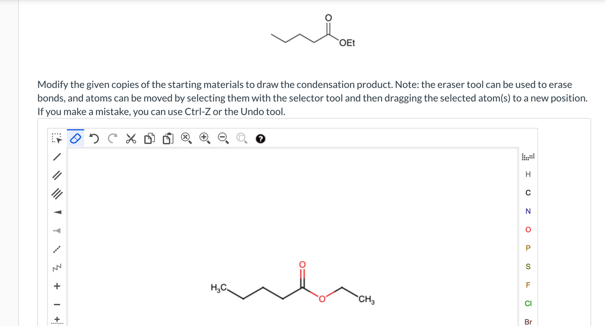 Modify the given copies of the starting materials to draw the condensation product. Note: the eraser tool can be used to erase
bonds, and atoms can be moved by selecting them with the selector tool and then dragging the selected atom(s) to a new position.
If you make a mistake, you can use Ctrl-Z or the Undo tool.
FOD C X
Z + I
+
X
OEt
H₂C
CH3
H
C
N
O
P
S
F
CI
Br