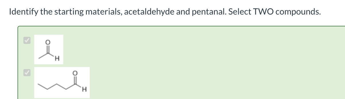 Identify the starting materials, acetaldehyde and pentanal. Select TWO compounds.
요.
'Н
Win
H