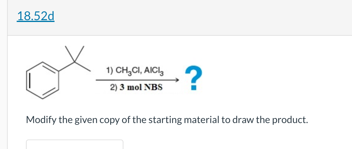 18.52d
1) CH3CI, AICI
2) 3 mol NBS
?
Modify the given copy of the starting material to draw the product.