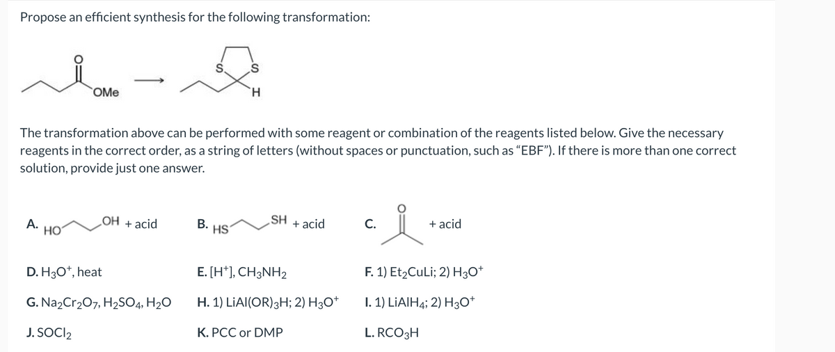 Propose an efficient synthesis for the following transformation:
A.
OMe
The transformation above can be performed with some reagent or combination of the reagents listed below. Give the necessary
reagents in the correct order, as a string of letters (without spaces or punctuation, such as "EBF"). If there is more than one correct
solution, provide just one answer.
HO
OH + acid
D. H3O+, heat
G. Na₂Cr₂O7, H₂SO4, H₂O
J. SOCI₂
B.
H
HS
SH
+ acid
E. [H+], CH3NH2
H. 1) LIAI(OR) 3H; 2) H3O+
K. PCC or DMP
C.
+ acid
F. 1) Et₂CuLi; 2) H3O+
I. 1) LIAIH4; 2) H3O+
L. RCO3H
