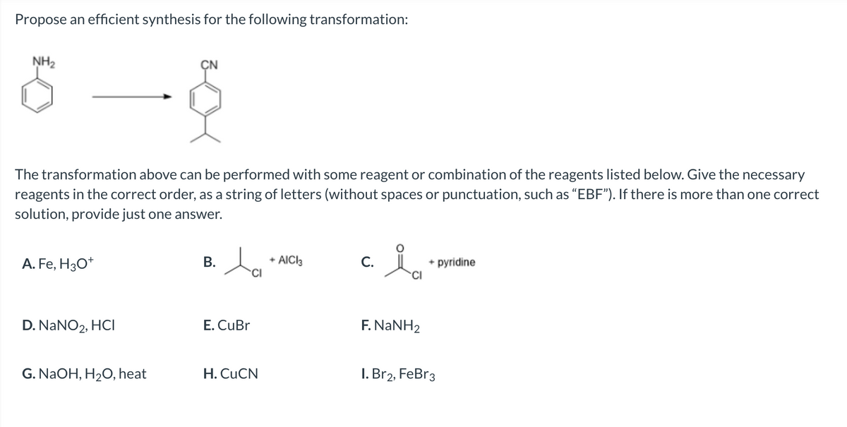 Propose an efficient synthesis for the following transformation:
NH₂
The transformation above can be performed with some reagent or combination of the reagents listed below. Give the necessary
reagents in the correct order, as a string of letters (without spaces or punctuation, such as "EBF"). If there is more than one correct
solution, provide just one answer.
A. Fe, H3O+
D. NaNO2, HCI
G. NaOH, H₂O, heat
B.
la
CI
E. CuBr
H. CuCN
+ AICI3
C.
ia
F. NaNH2
+ pyridine
I. Br2, FeBr3