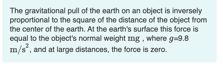 The gravitational pull of the earth on an object is inversely
proportional to the square of the distance of the object from
the center of the earth. At the earth's surface this force is
equal to the object's normal weight mg , where g=9.8
m/s“, and at large distances, the force is zero.
