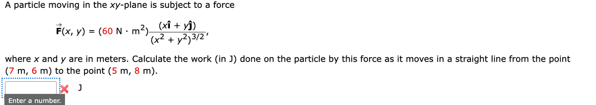 A particle moving in the xy-plane is subject to a force
F(x, y) = (60 N·m²)_(xî + yĵ)
(x² + y²)3/2¹
where x and y are in meters. Calculate the work (in J) done on the particle by this force as it moves in a straight line from the point
(7 m, 6 m) to the point (5 m, 8 m).
J
Enter a number.