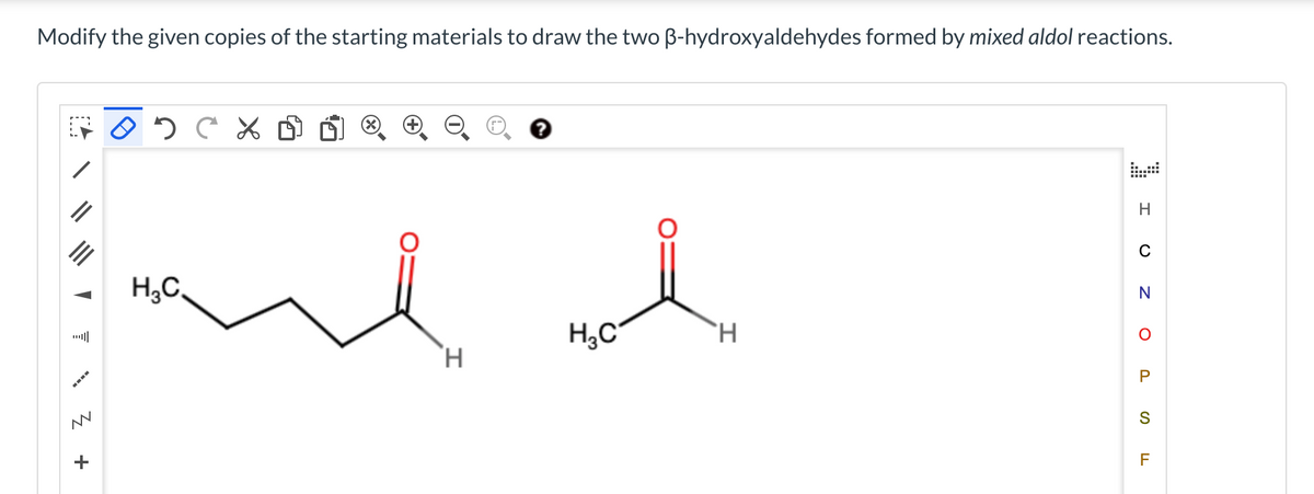 Modify the given copies of the starting materials to draw the two ß-hydroxyaldehydes formed by mixed aldol reactions.
Z
WW
+
02C%
H₂C
Had
H3C
H
H
H
N
O
P
S
F