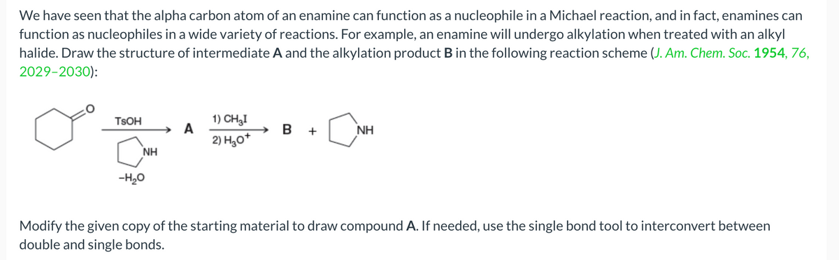 We have seen that the alpha carbon atom of an enamine can function as a nucleophile in a Michael reaction, and in fact, enamines can
function as nucleophiles in a wide variety of reactions. For example, an enamine will undergo alkylation when treated with an alkyl
halide. Draw the structure of intermediate A and the alkylation product B in the following reaction scheme (J. Am. Chem. Soc. 1954, 76,
2029-2030):
TSOH
NH
-H₂O
A
1) CH3I
2) H₂O+
B +
Ĉ
NH
Modify the given copy of the starting material to draw compound A. If needed, use the single bond tool to interconvert between
double and single bonds.