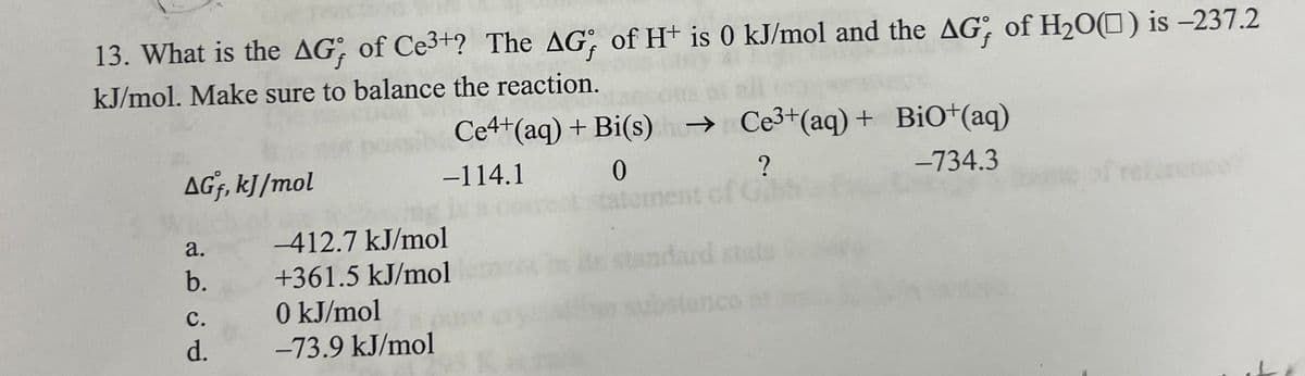 13. What is the AG, of Ce3+? The AG, of H+ is 0 kJ/mol and the AG, of H₂O() is -237.2
KJ/mol. Make sure to balance the reaction.
AGf, kJ/mol
a.
b.
C.
d.
Ce4+ (aq) + Bi(s) →
-114.1
0
-412.7 kJ/mol
+361.5 kJ/mol
0 kJ/mol
-73.9 kJ/mol
Ce³+ (aq) + BiO+(aq)
-734.3
?
standard stats
inco
27