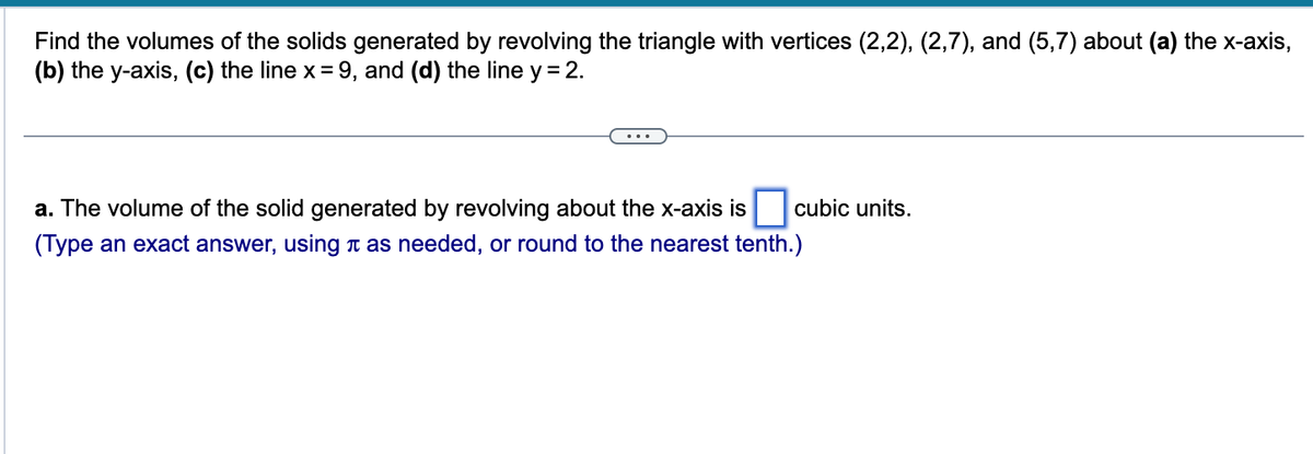 Find the volumes of the solids generated by revolving the triangle with vertices (2,2), (2,7), and (5,7) about (a) the x-axis,
(b) the y-axis, (c) the line x = 9, and (d) the line y = 2.
a. The volume of the solid generated by revolving about the x-axis is
(Type an exact answer, using as needed, or round to the nearest tenth.)
cubic units.