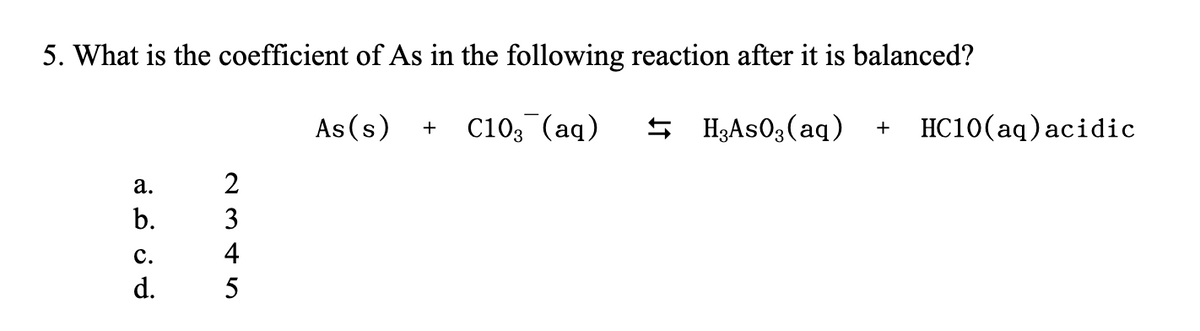 5. What is the coefficient of As in the following reaction after it is balanced?
As(s) + C10₂ (aq)
a.
b.
C.
d.
2345
H₂AsO3(aq) + HC10(aq) acidic